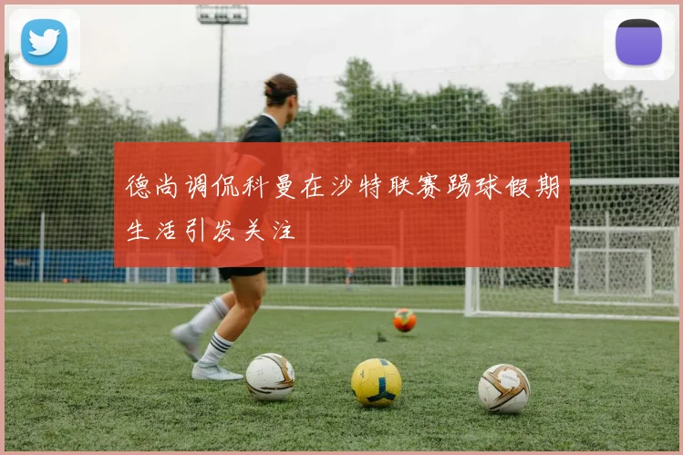 德尚调侃科曼在沙特联赛踢球假期生活引发关注