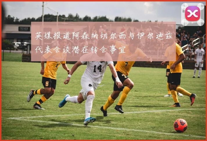 英媒报道阿森纳切尔西与伊尔迪兹代表会谈潜在转会事宜