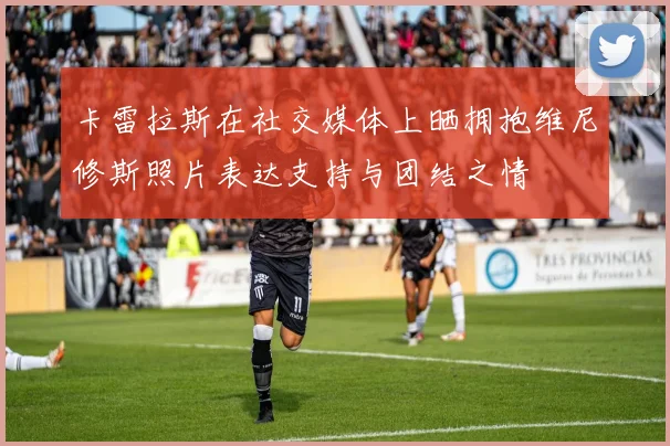 卡雷拉斯在社交媒体上晒拥抱维尼修斯照片表达支持与团结之情