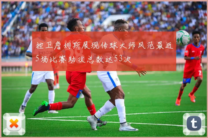 控卫詹姆斯展现传球大师风范最近5场比赛助攻总数达53次