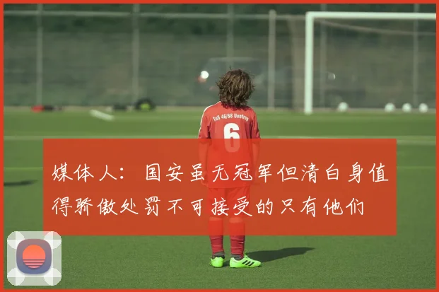 媒体人：国安虽无冠军但清白身值得骄傲处罚不可接受的只有他们