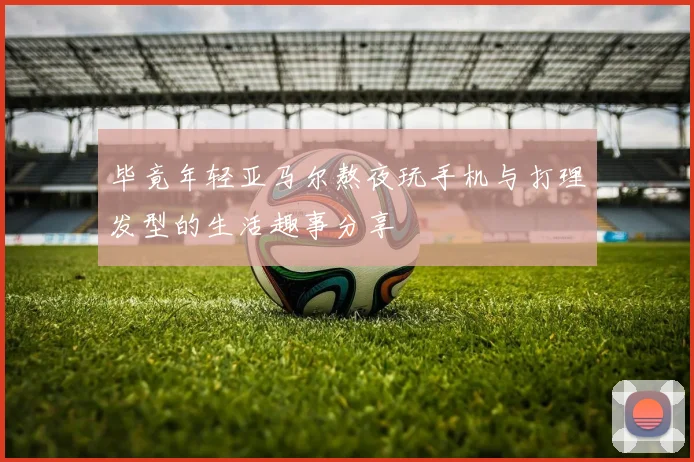 毕竟年轻亚马尔熬夜玩手机与打理发型的生活趣事分享