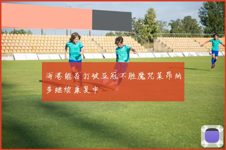 海港能否打破亚冠不胜魔咒莱昂纳多继续康复中