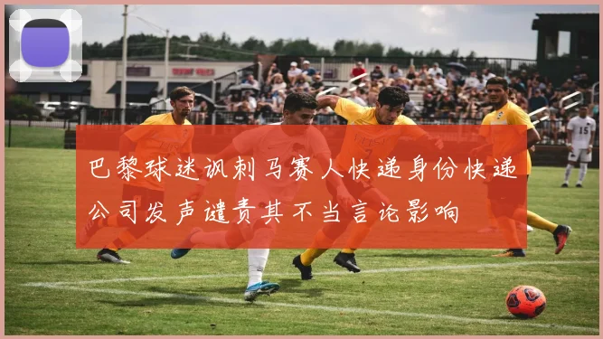 巴黎球迷讽刺马赛人快递身份快递公司发声谴责其不当言论影响