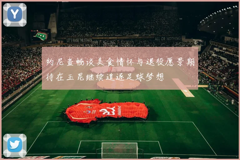 约尼查畅谈美食情怀与退役愿景期待在玉昆继续追逐足球梦想