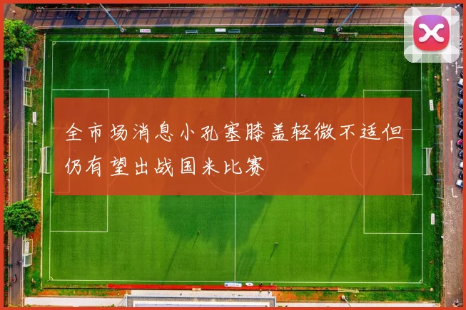 全市场消息小孔塞膝盖轻微不适但仍有望出战国米比赛
