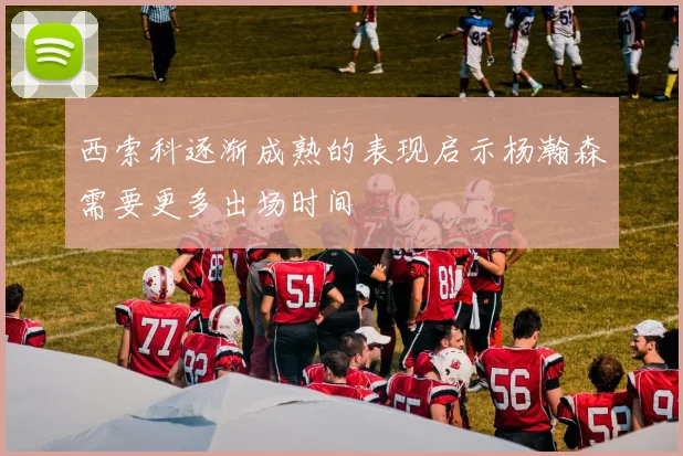西索科逐渐成熟的表现启示杨瀚森需要更多出场时间