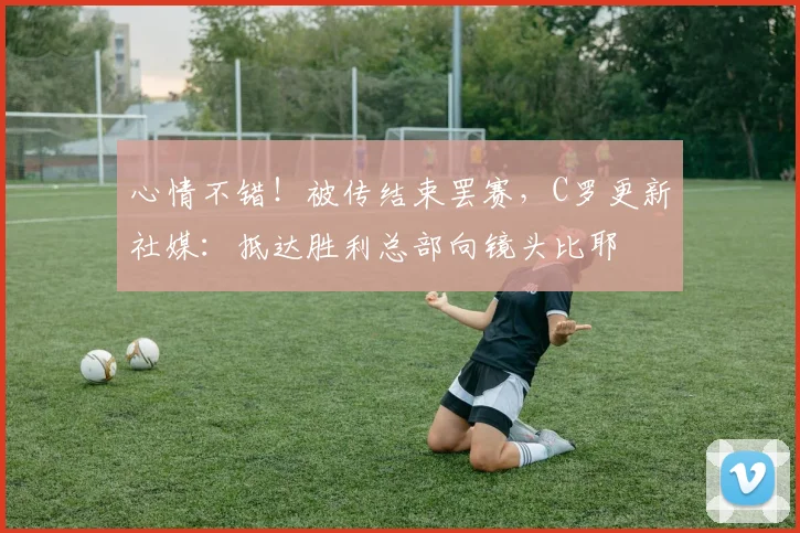 心情不错！被传结束罢赛，C罗更新社媒：抵达胜利总部向镜头比耶