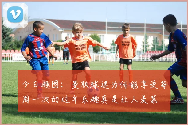 今日趣图：曼联球迷为何能享受每周一次的过年乐趣真是让人羡慕