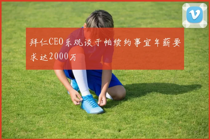 拜仁CEO乐观谈于帕续约事宜年薪要求达2000万